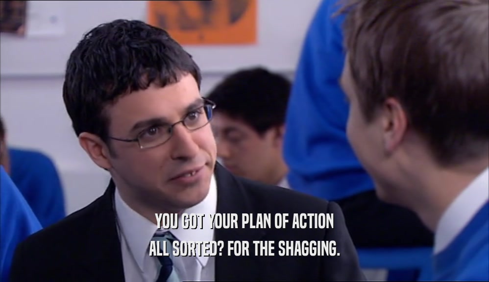 YOU GOT YOUR PLAN OF ACTION ALL SORTED? FOR THE SHAGGING. 