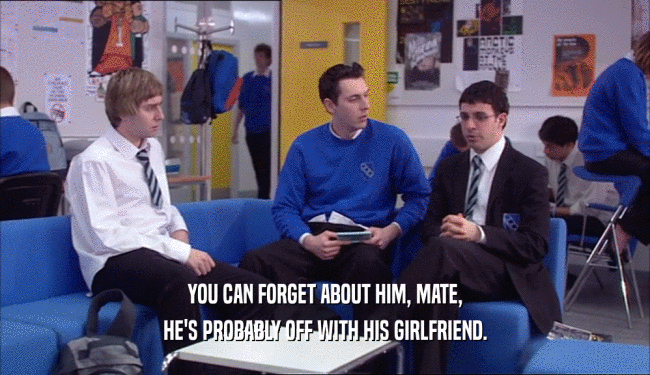 YOU CAN FORGET ABOUT HIM, MATE, HE'S PROBABLY OFF WITH HIS GIRLFRIEND. 