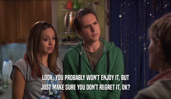 LOOK, YOU PROBABLY WON'T ENJOY IT, BUT JUST MAKE SURE YOU DON'T REGRET IT, OK? 