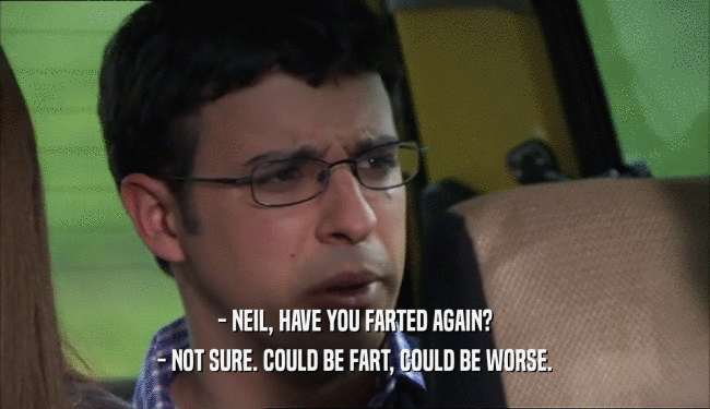 - NEIL, HAVE YOU FARTED AGAIN?
 - NOT SURE. COULD BE FART, COULD BE WORSE.
 