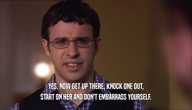 YES. NOW GET UP THERE, KNOCK ONE OUT, START ON HER AND DON'T EMBARRASS YOURSELF. 