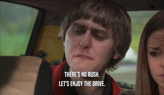 THERE'S NO RUSH. LET'S ENJOY THE DRIVE. 