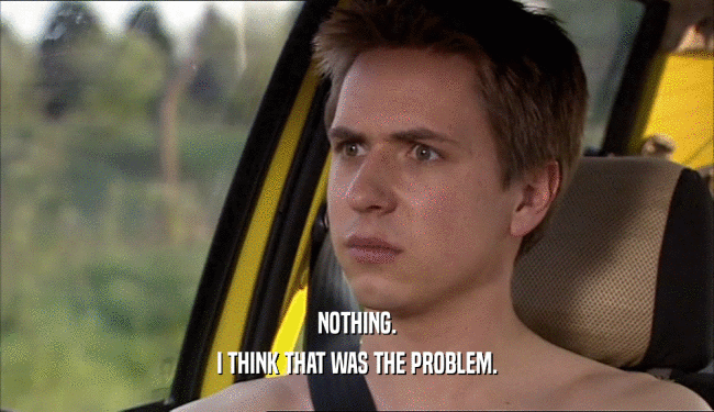 NOTHING. I THINK THAT WAS THE PROBLEM. 