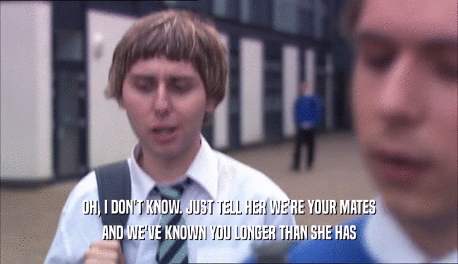 OH, I DON'T KNOW. JUST TELL HER WE'RE YOUR MATES AND WE'VE KNOWN YOU LONGER THAN SHE HAS 