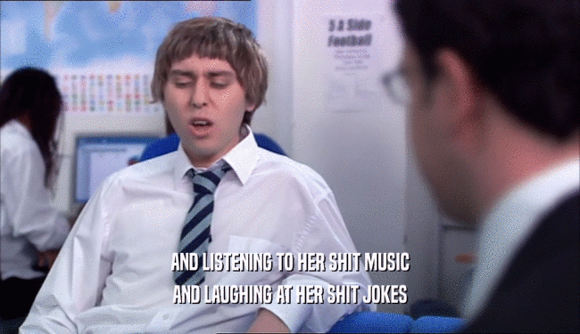 AND LISTENING TO HER SHIT MUSIC AND LAUGHING AT HER SHIT JOKES 