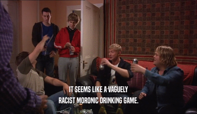 IT SEEMS LIKE A VAGUELY RACIST MORONIC DRINKING GAME. 