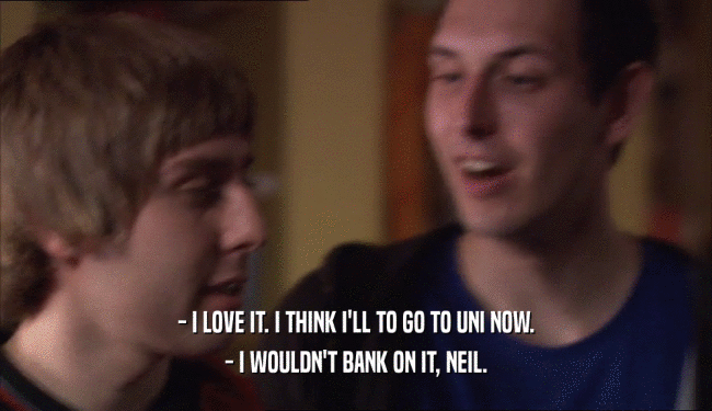 - I LOVE IT. I THINK I'LL TO GO TO UNI NOW. - I WOULDN'T BANK ON IT, NEIL. 