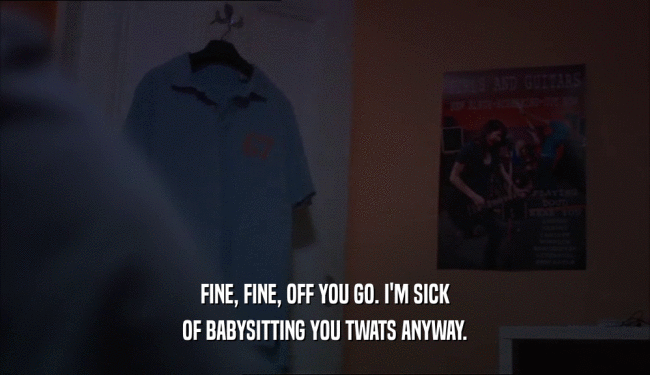 FINE, FINE, OFF YOU GO. I'M SICK
 OF BABYSITTING YOU TWATS ANYWAY.
 