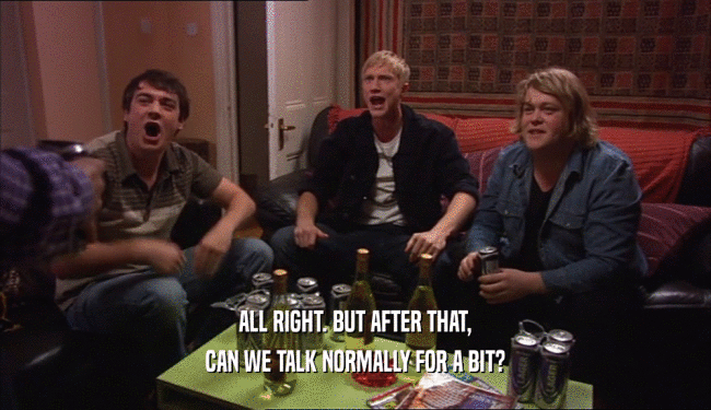 ALL RIGHT. BUT AFTER THAT, CAN WE TALK NORMALLY FOR A BIT? 