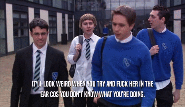 IT'LL LOOK WEIRD WHEN YOU TRY AND FUCK HER IN THE EAR COS YOU DON'T KNOW WHAT YOU'RE DOING. 