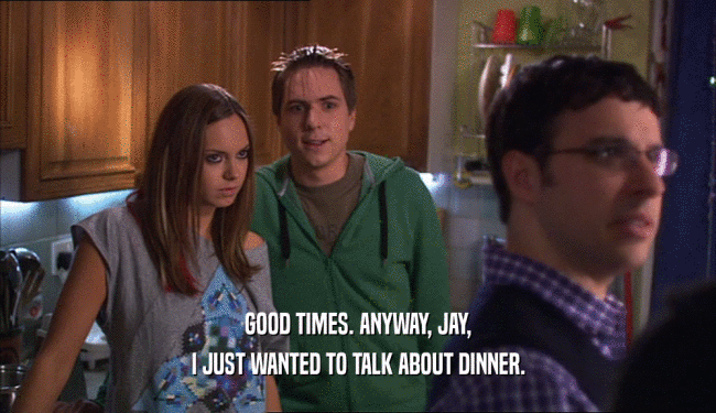 GOOD TIMES. ANYWAY, JAY, I JUST WANTED TO TALK ABOUT DINNER. 