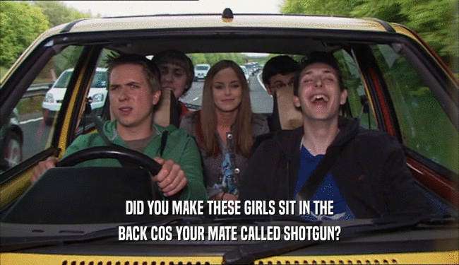 DID YOU MAKE THESE GIRLS SIT IN THE
 BACK COS YOUR MATE CALLED SHOTGUN?
 