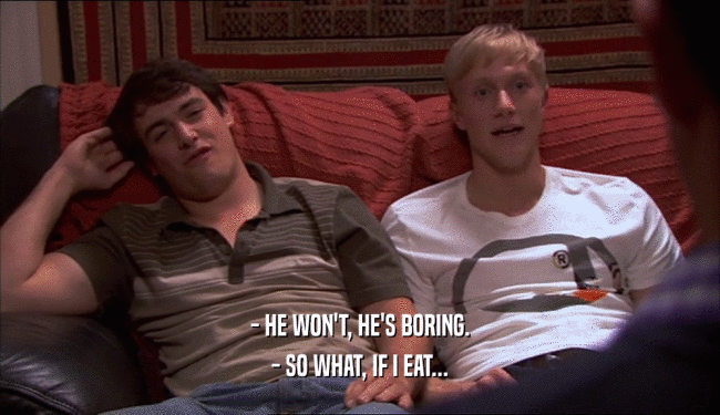 - HE WON'T, HE'S BORING. - SO WHAT, IF I EAT... 