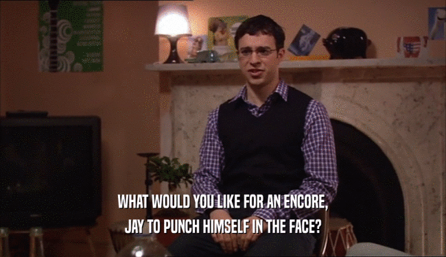 WHAT WOULD YOU LIKE FOR AN ENCORE,
 JAY TO PUNCH HIMSELF IN THE FACE?
 