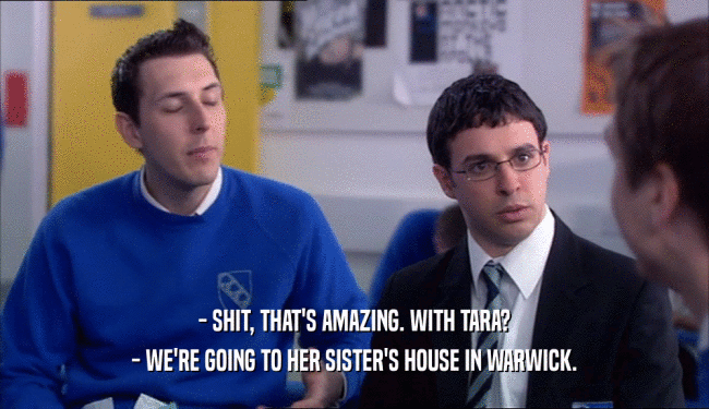 - SHIT, THAT'S AMAZING. WITH TARA? - WE'RE GOING TO HER SISTER'S HOUSE IN WARWICK. 