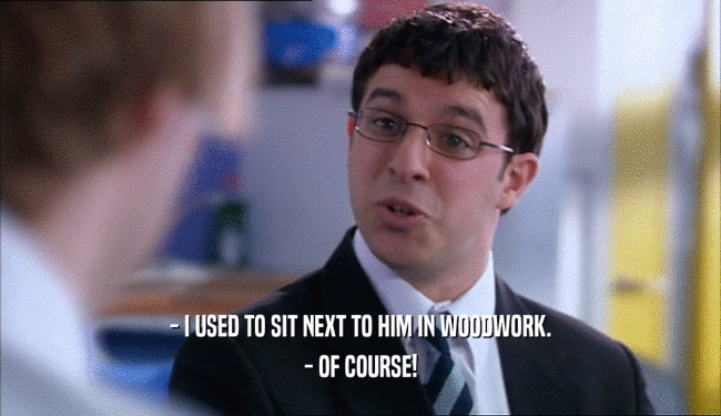 - I USED TO SIT NEXT TO HIM IN WOODWORK. - OF COURSE! 