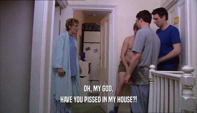 OH, MY GOD, HAVE YOU PISSED IN MY HOUSE?! 