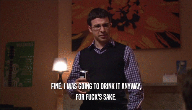 FINE. I WAS GOING TO DRINK IT ANYWAY, FOR FUCK'S SAKE. 