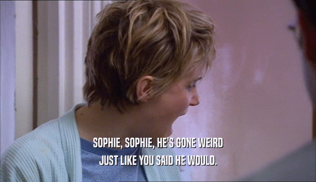 SOPHIE, SOPHIE, HE'S GONE WEIRD JUST LIKE YOU SAID HE WOULD. 