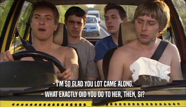 - I'M SO GLAD YOU LOT CAME ALONG. - WHAT EXACTLY DID YOU DO TO HER, THEN, SI? 