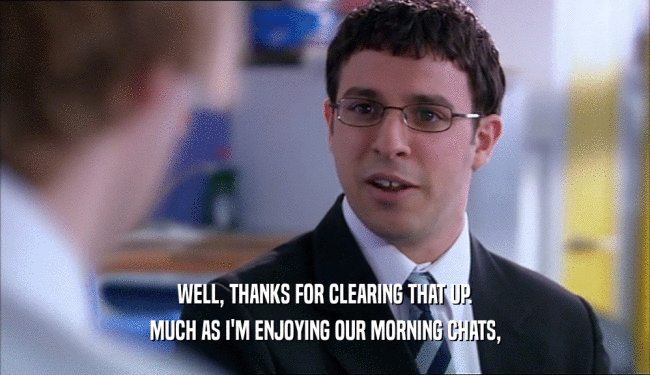 WELL, THANKS FOR CLEARING THAT UP. MUCH AS I'M ENJOYING OUR MORNING CHATS, 
