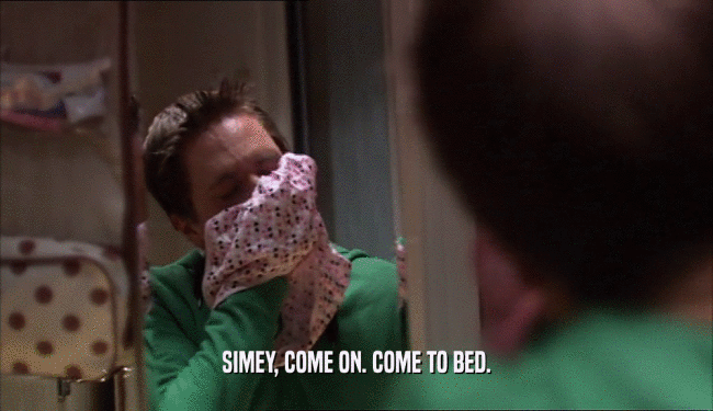 SIMEY, COME ON. COME TO BED.
  