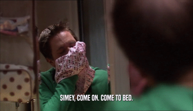 SIMEY, COME ON. COME TO BED.  