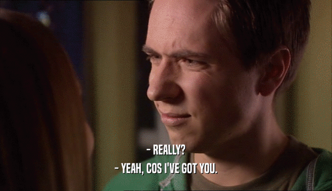 - REALLY? - YEAH, COS I'VE GOT YOU. 