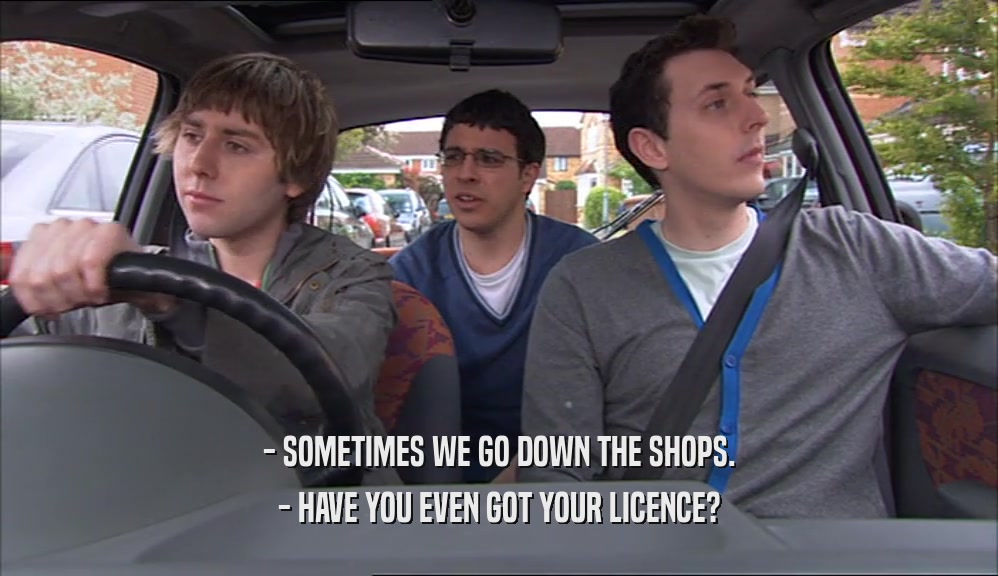 - SOMETIMES WE GO DOWN THE SHOPS. - HAVE YOU EVEN GOT YOUR LICENCE? 