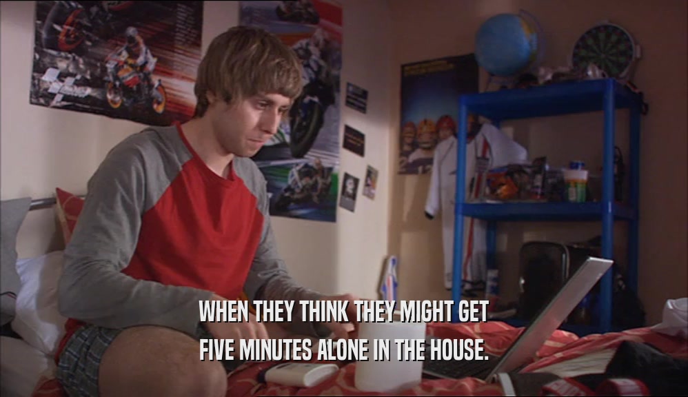 WHEN THEY THINK THEY MIGHT GET FIVE MINUTES ALONE IN THE HOUSE. 