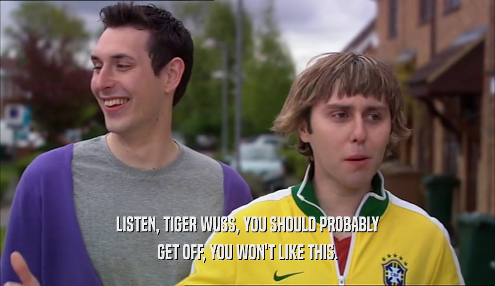LISTEN, TIGER WUSS, YOU SHOULD PROBABLY GET OFF, YOU WON'T LIKE THIS. 
