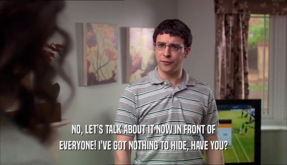 NO, LET'S TALK ABOUT IT NOW IN FRONT OF EVERYONE! I'VE GOT NOTHING TO HIDE, HAVE YOU? 