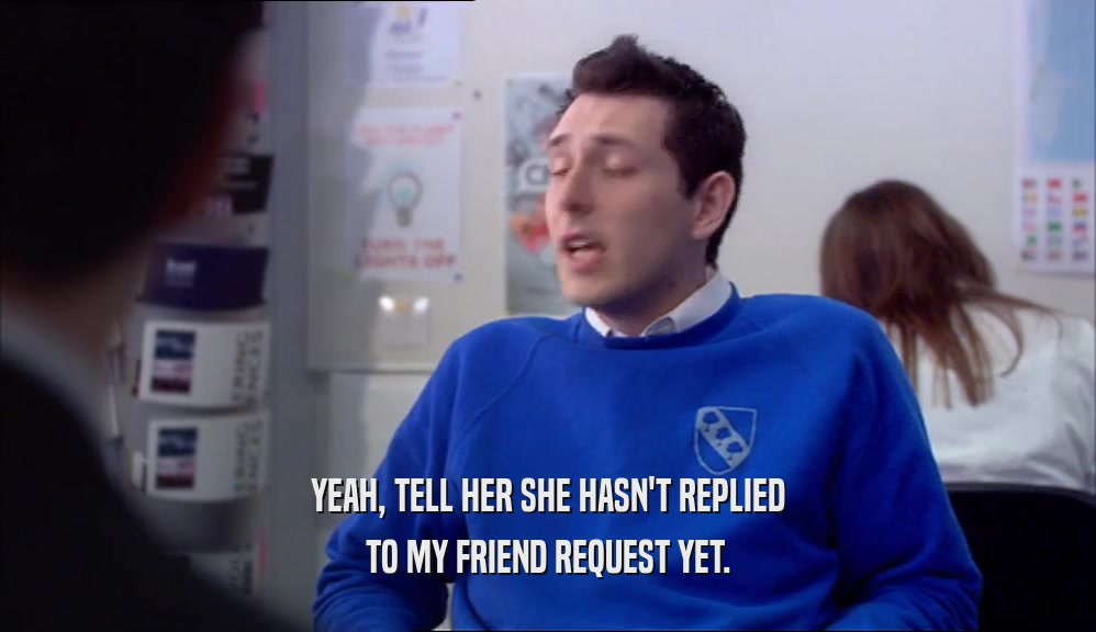 YEAH, TELL HER SHE HASN'T REPLIED TO MY FRIEND REQUEST YET. 