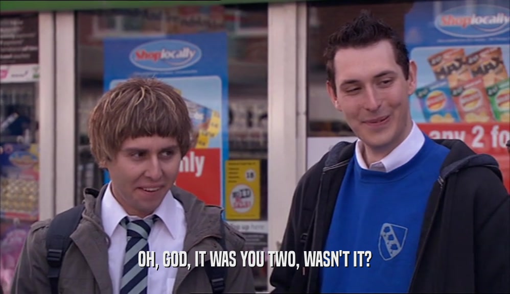 OH, GOD, IT WAS YOU TWO, WASN'T IT?  
