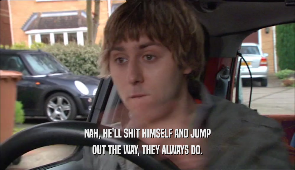 NAH, HE'LL SHIT HIMSELF AND JUMP OUT THE WAY, THEY ALWAYS DO. 