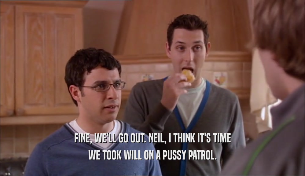 FINE, WE'LL GO OUT. NEIL, I THINK IT'S TIME WE TOOK WILL ON A PUSSY PATROL. 