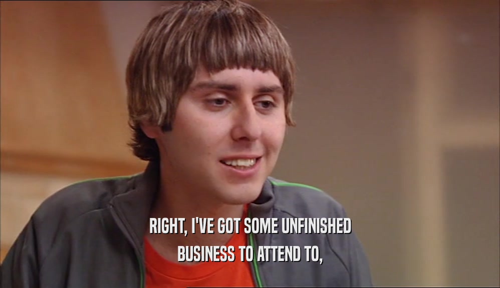 RIGHT, I'VE GOT SOME UNFINISHED BUSINESS TO ATTEND TO, 