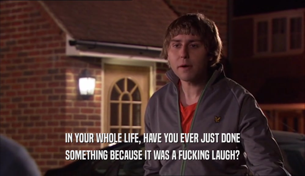 IN YOUR WHOLE LIFE, HAVE YOU EVER JUST DONE SOMETHING BECAUSE IT WAS A FUCKING LAUGH? 