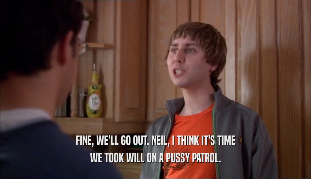 FINE, WE'LL GO OUT. NEIL, I THINK IT'S TIME WE TOOK WILL ON A PUSSY PATROL. 