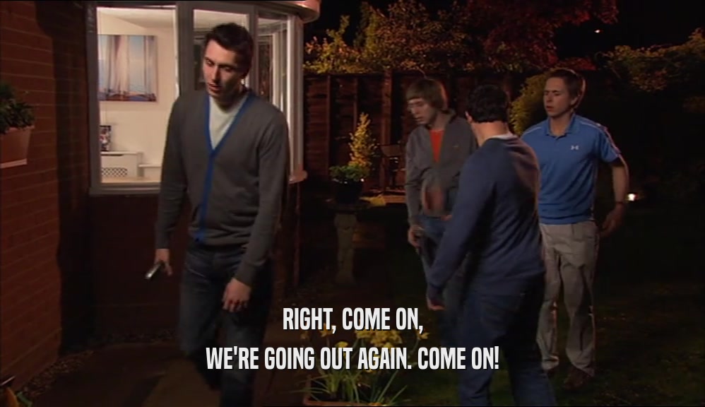 RIGHT, COME ON, WE'RE GOING OUT AGAIN. COME ON! 