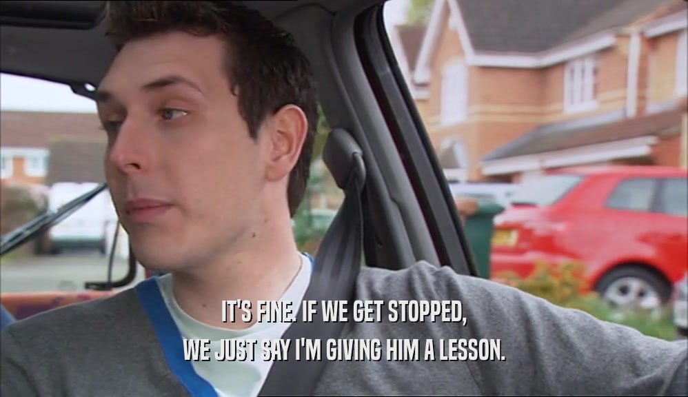 IT'S FINE. IF WE GET STOPPED, WE JUST SAY I'M GIVING HIM A LESSON. 