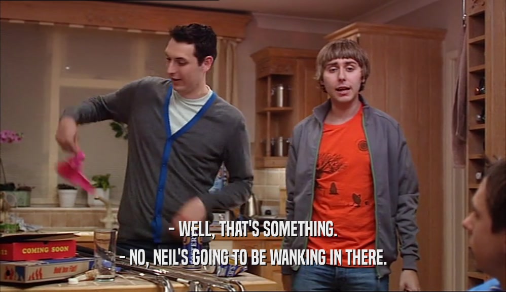 - WELL, THAT'S SOMETHING. - NO, NEIL'S GOING TO BE WANKING IN THERE. 