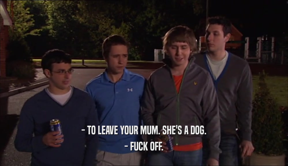 - TO LEAVE YOUR MUM. SHE'S A DOG. - FUCK OFF. 