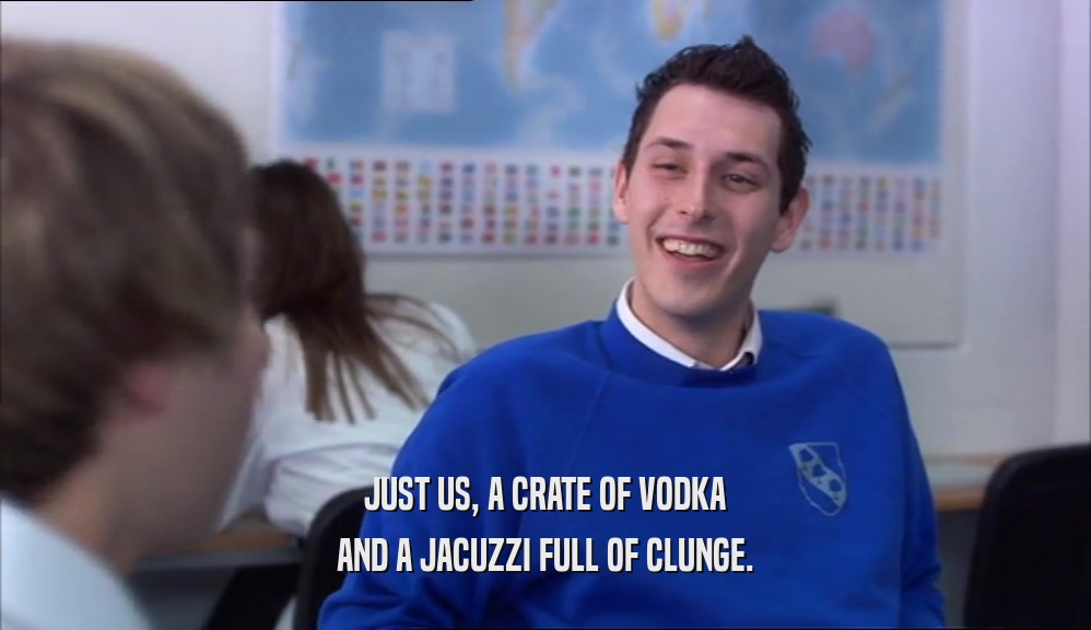 JUST US, A CRATE OF VODKA AND A JACUZZI FULL OF CLUNGE. 