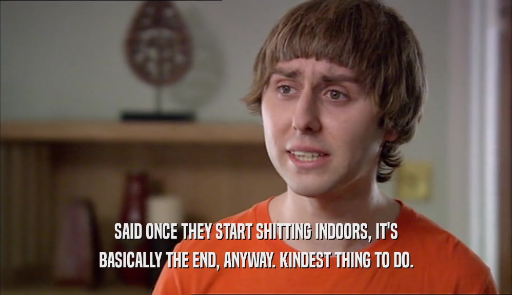 SAID ONCE THEY START SHITTING INDOORS, IT'S BASICALLY THE END, ANYWAY. KINDEST THING TO DO. 