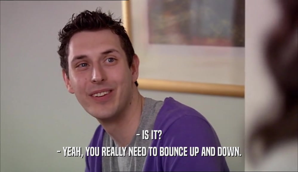 - IS IT? - YEAH, YOU REALLY NEED TO BOUNCE UP AND DOWN. 