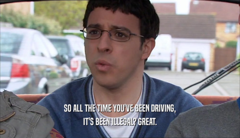 SO ALL THE TIME YOU'VE BEEN DRIVING, IT'S BEEN ILLEGAL? GREAT. 