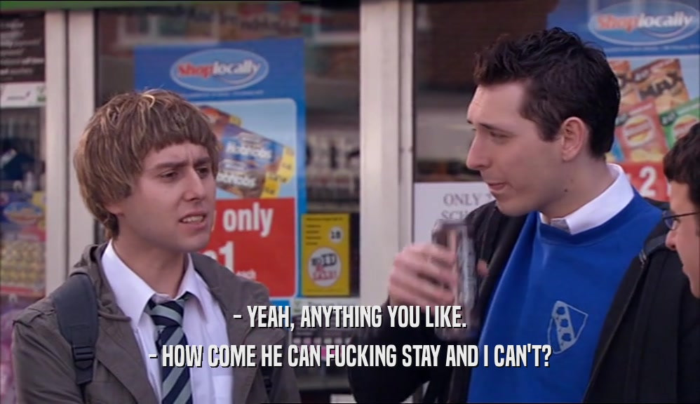 - YEAH, ANYTHING YOU LIKE. - HOW COME HE CAN FUCKING STAY AND I CAN'T? 