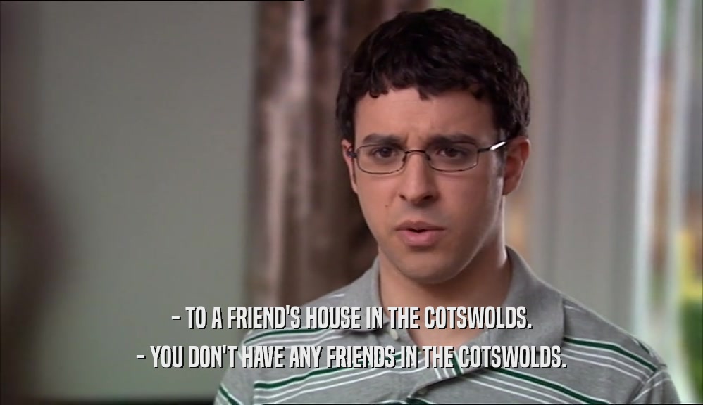 - TO A FRIEND'S HOUSE IN THE COTSWOLDS. - YOU DON'T HAVE ANY FRIENDS IN THE COTSWOLDS. 