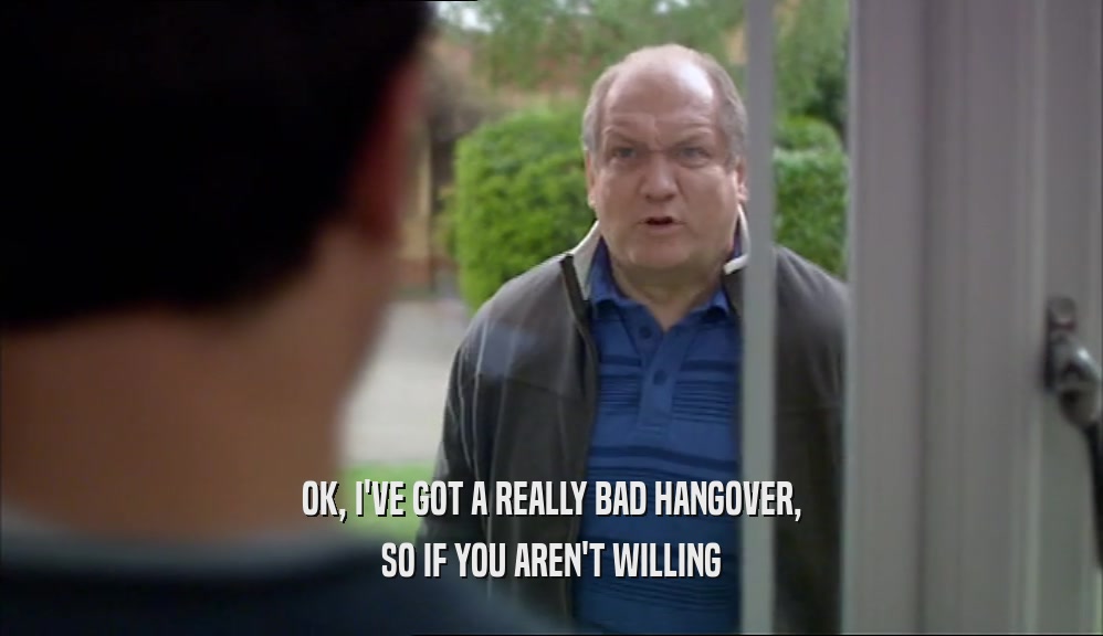OK, I'VE GOT A REALLY BAD HANGOVER, SO IF YOU AREN'T WILLING 